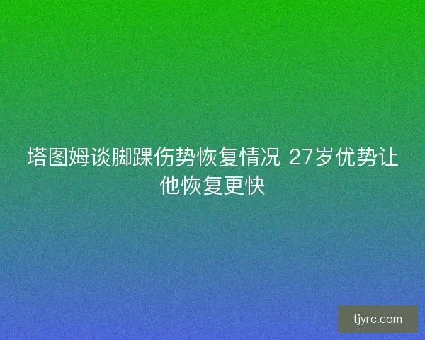塔图姆谈脚踝伤势恢复情况 27岁优势让他恢复更快 塔图姆谈脚踝伤势恢复情况 27岁优势让他恢复更快