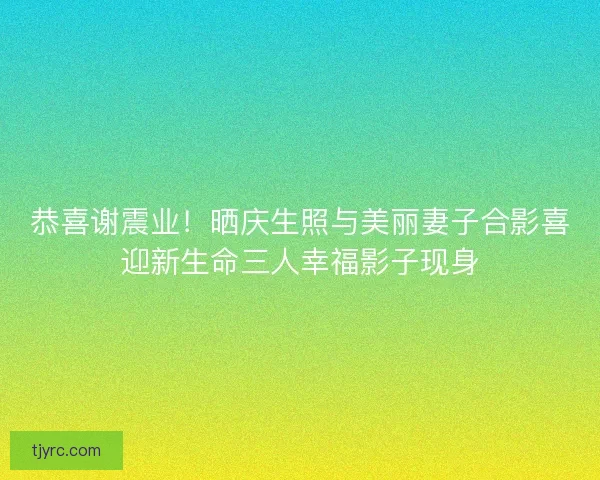 恭喜谢震业！晒庆生照与美丽妻子合影喜迎新生命三人幸福影子现身