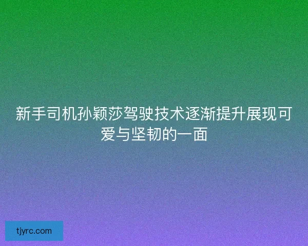 新手司机孙颖莎驾驶技术逐渐提升展现可爱与坚韧的一面 新手司机孙颖莎驾驶技术逐渐提升展现可爱与坚韧的一面