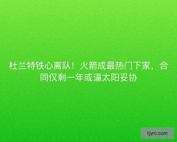 杜兰特铁心离队！火箭成最热门下家，合同仅剩一年或逼太阳妥协