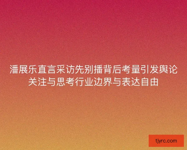 潘展乐直言采访先别播背后考量引发舆论关注与思考行业边界与表达自由