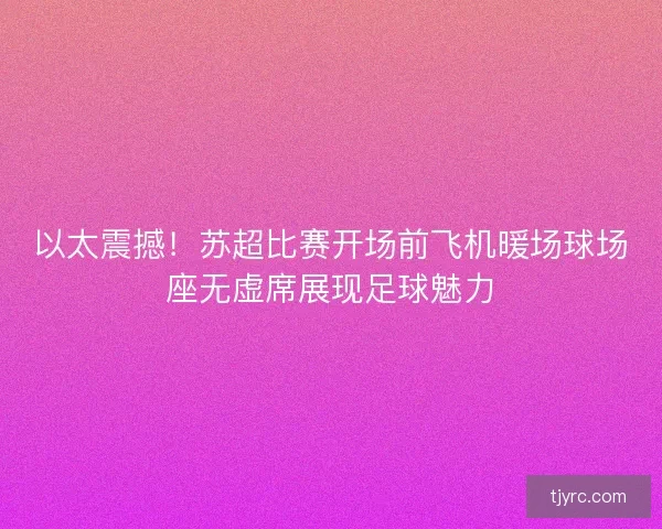 以太震撼！苏超比赛开场前飞机暖场球场座无虚席展现足球魅力