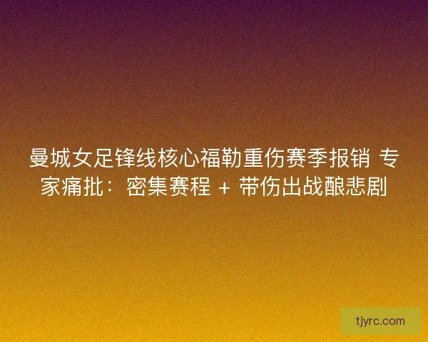 曼城女足锋线核心福勒重伤赛季报销 专家痛批：密集赛程 + 带伤出战酿悲剧