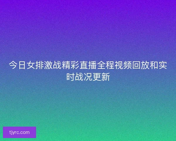 今日女排激战精彩直播全程视频回放和实时战况更新