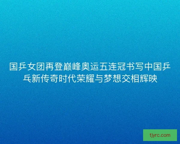 国乒女团再登巅峰奥运五连冠书写中国乒乓新传奇时代荣耀与梦想交相辉映