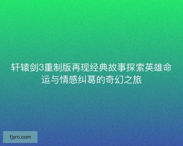 轩辕剑3重制版再现经典故事探索英雄命运与情感纠葛的奇幻之旅