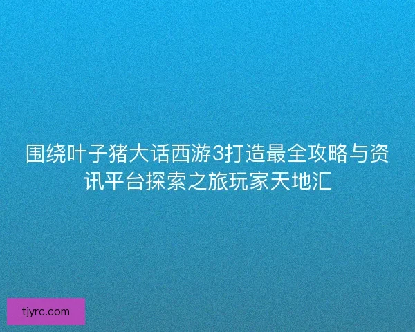 围绕叶子猪大话西游3打造最全攻略与资讯平台探索之旅玩家天地汇 围绕叶子猪大话西游3打造最全攻略与资讯平台探索之旅玩家天地汇