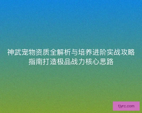 神武宠物资质全解析与培养进阶实战攻略指南打造极品战力核心思路
