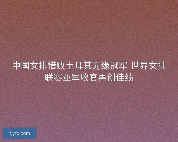 中国女排惜败土耳其无缘冠军 世界女排联赛亚军收官再创佳绩 中国女排惜败土耳其无缘冠军 世界女排联赛亚军收官再创佳绩
