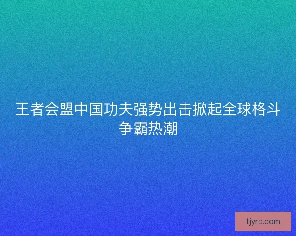 王者会盟中国功夫强势出击掀起全球格斗争霸热潮 王者会盟中国功夫强势出击掀起全球格斗争霸热潮