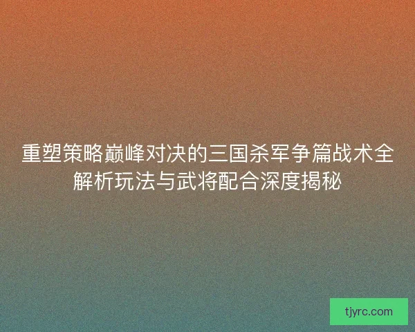 重塑策略巅峰对决的三国杀军争篇战术全解析玩法与武将配合深度揭秘