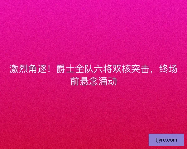 激烈角逐！爵士全队六将双核突击，终场前悬念涌动