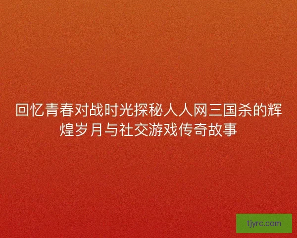 回忆青春对战时光探秘人人网三国杀的辉煌岁月与社交游戏传奇故事