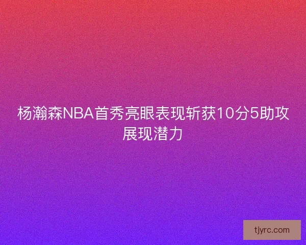 杨瀚森NBA首秀亮眼表现斩获10分5助攻展现潜力