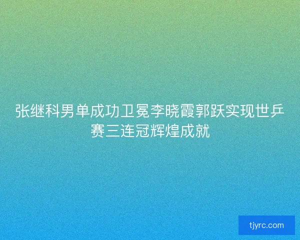 张继科男单成功卫冕李晓霞郭跃实现世乒赛三连冠辉煌成就