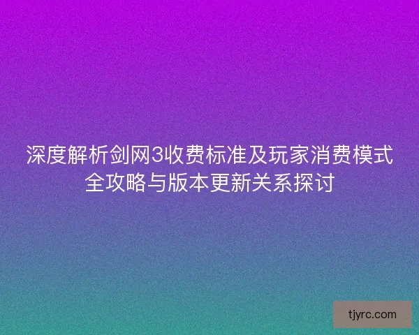 深度解析剑网3收费标准及玩家消费模式全攻略与版本更新关系探讨