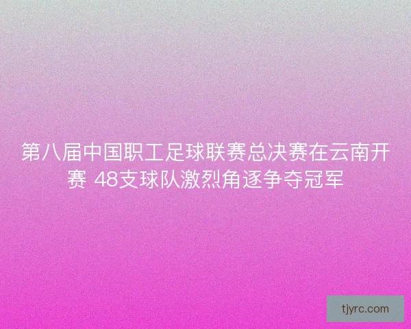第八届中国职工足球联赛总决赛在云南开赛 48支球队激烈角逐争夺冠军