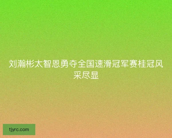 刘瀚彬太智恩勇夺全国速滑冠军赛桂冠风采尽显