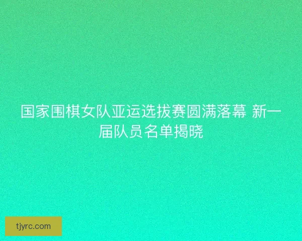 国家围棋女队亚运选拔赛圆满落幕 新一届队员名单揭晓
