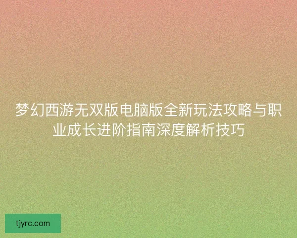 梦幻西游无双版电脑版全新玩法攻略与职业成长进阶指南深度解析技巧