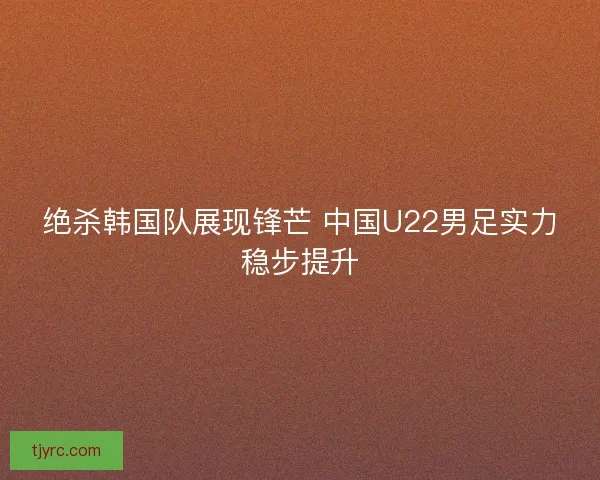 绝杀韩国队展现锋芒 中国U22男足实力稳步提升