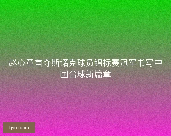 赵心童首夺斯诺克球员锦标赛冠军书写中国台球新篇章