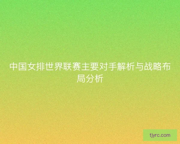 中国女排世界联赛主要对手解析与战略布局分析 中国女排世界联赛主要对手解析与战略布局分析