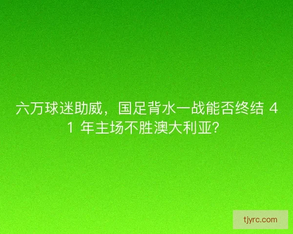 六万球迷助威，国足背水一战能否终结 41 年主场不胜澳大利亚？