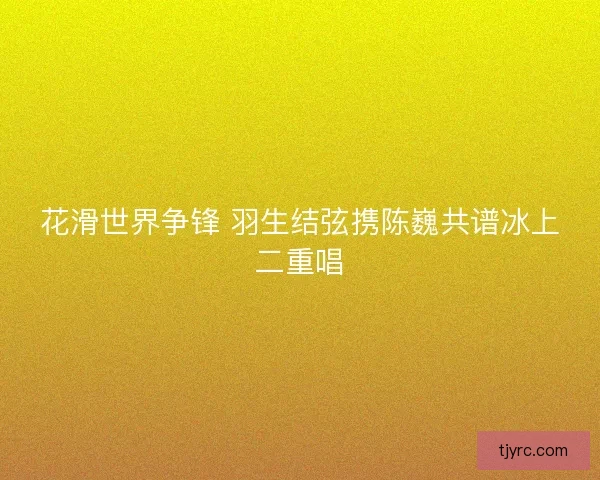 花滑世界争锋 羽生结弦携陈巍共谱冰上二重唱