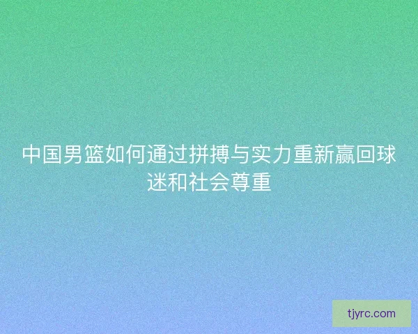 中国男篮如何通过拼搏与实力重新赢回球迷和社会尊重 中国男篮如何通过拼搏与实力重新赢回球迷和社会尊重