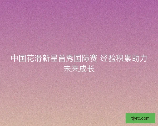 中国花滑新星首秀国际赛 经验积累助力未来成长