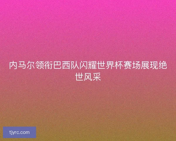 内马尔领衔巴西队闪耀世界杯赛场展现绝世风采