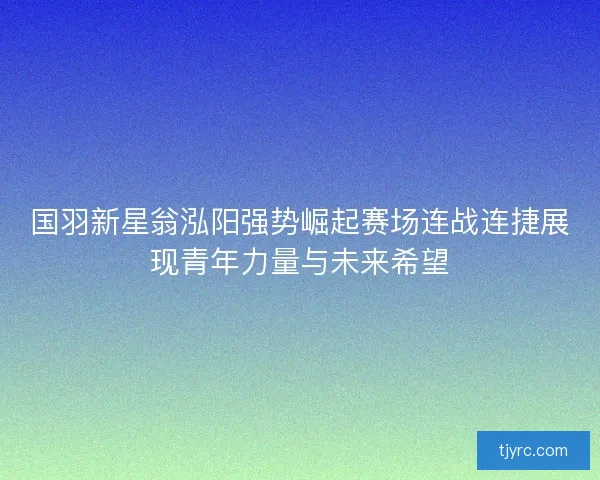 国羽新星翁泓阳强势崛起赛场连战连捷展现青年力量与未来希望 国羽新星翁泓阳强势崛起赛场连战连捷展现青年力量与未来希望