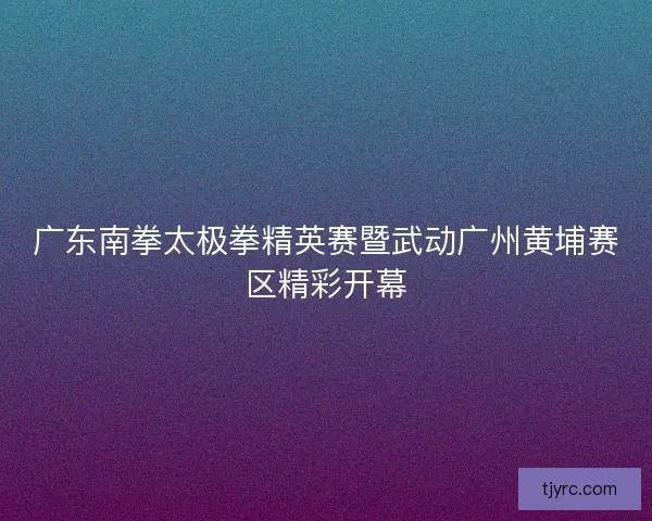 广东南拳太极拳精英赛暨武动广州黄埔赛区精彩开幕