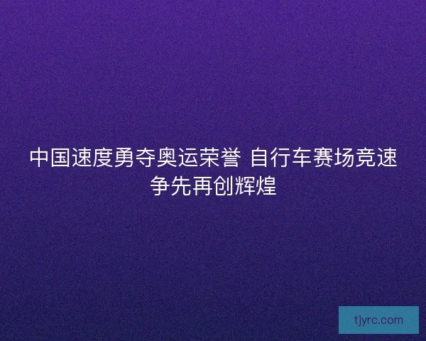 中国速度勇夺奥运荣誉 自行车赛场竞速争先再创辉煌