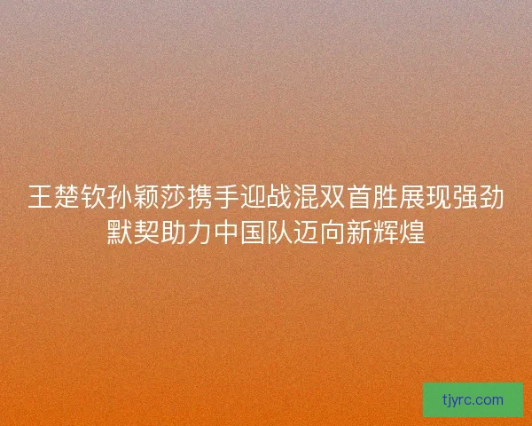 王楚钦孙颖莎携手迎战混双首胜展现强劲默契助力中国队迈向新辉煌