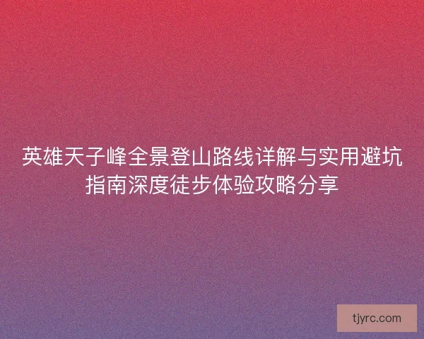 英雄天子峰全景登山路线详解与实用避坑指南深度徒步体验攻略分享