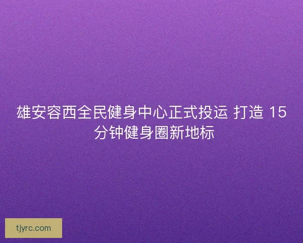 雄安容西全民健身中心正式投运 打造 15 分钟健身圈新地标