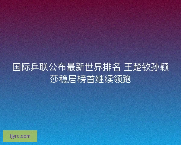 国际乒联公布最新世界排名 王楚钦孙颖莎稳居榜首继续领跑 国际乒联公布最新世界排名 王楚钦孙颖莎稳居榜首继续领跑