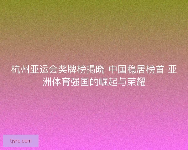 杭州亚运会奖牌榜揭晓 中国稳居榜首 亚洲体育强国的崛起与荣耀