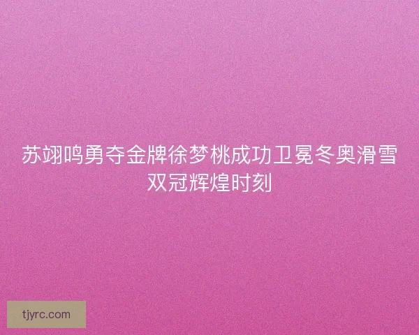 苏翊鸣勇夺金牌徐梦桃成功卫冕冬奥滑雪双冠辉煌时刻