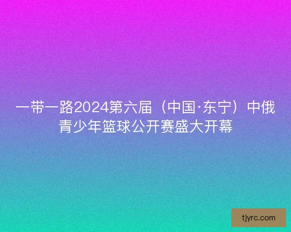 一带一路2024第六届(中国·东宁)中俄青少年篮球公开赛盛大开幕 一带一路2024第六届(中国·东宁)中俄青少年篮球公开赛盛大开幕